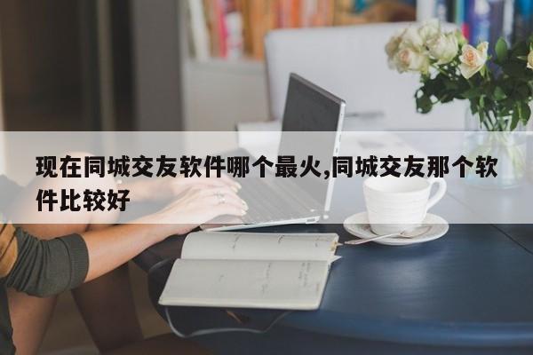 现在同城交友软件哪个最火,同城交友那个软件比较好