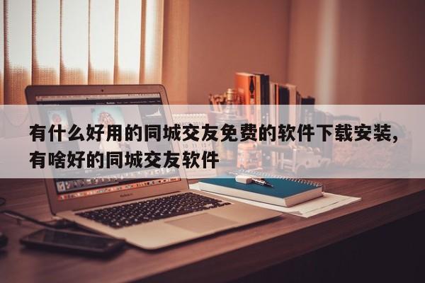 有什么好用的同城交友免费的软件下载安装,有啥好的同城交友软件