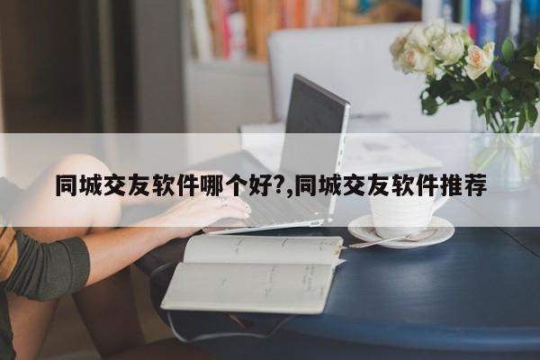 同城交友软件哪个好?,同城交友软件推荐