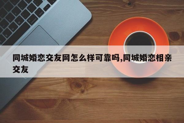 同城婚恋交友网怎么样可靠吗,同城婚恋相亲交友