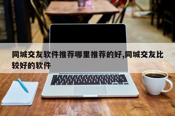 同城交友软件推荐哪里推荐的好,同城交友比较好的软件