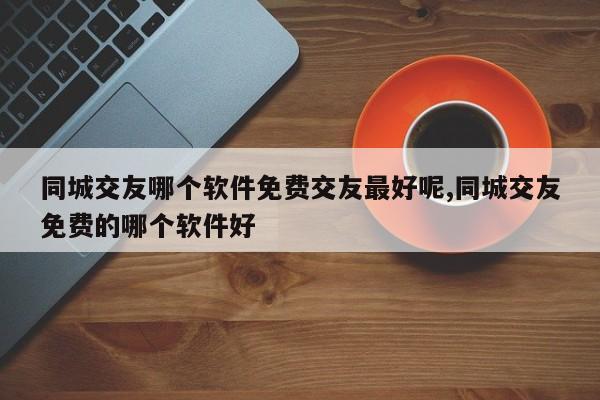 同城交友哪个软件免费交友最好呢,同城交友免费的哪个软件好