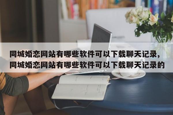 同城婚恋网站有哪些软件可以下载聊天记录,同城婚恋网站有哪些软件可以下载聊天记录的