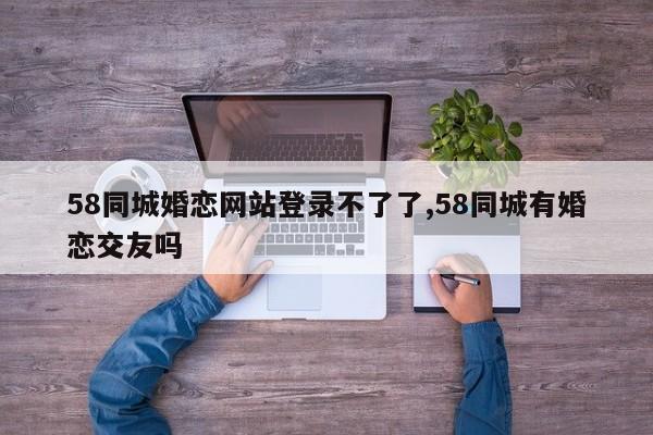 58同城婚恋网站登录不了了,58同城有婚恋交友吗