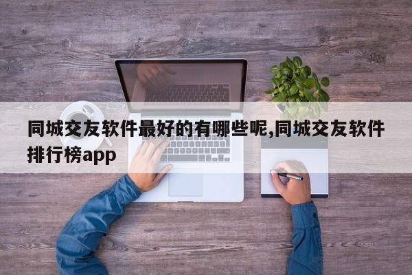 同城交友软件最好的有哪些呢,同城交友软件排行榜app