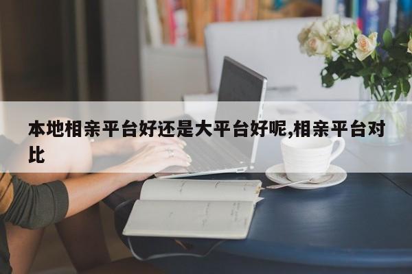 本地相亲平台好还是大平台好呢,相亲平台对比