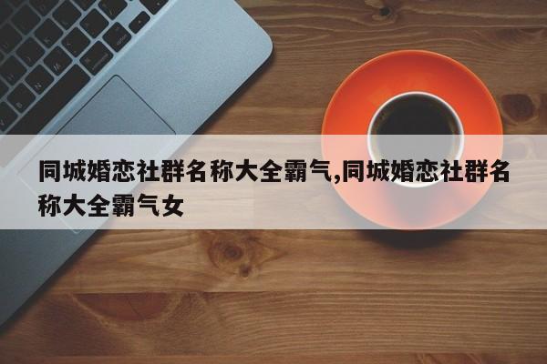 同城婚恋社群名称大全霸气,同城婚恋社群名称大全霸气女