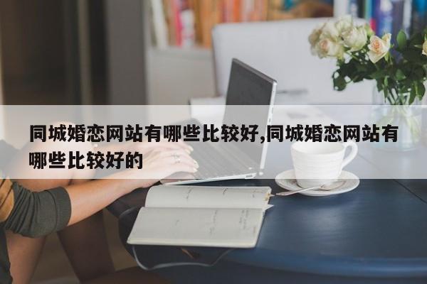 同城婚恋网站有哪些比较好,同城婚恋网站有哪些比较好的