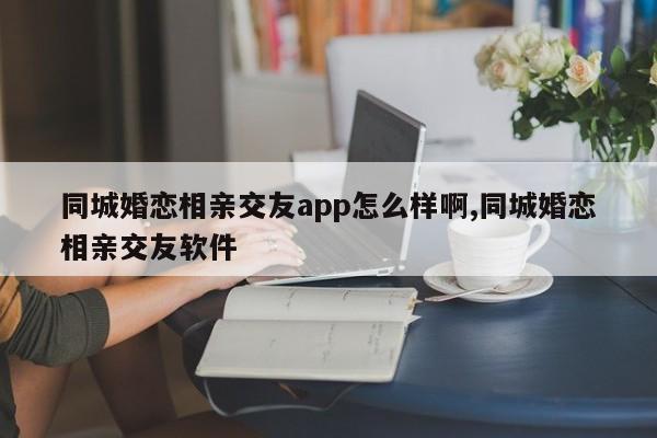 同城婚恋相亲交友app怎么样啊,同城婚恋相亲交友软件