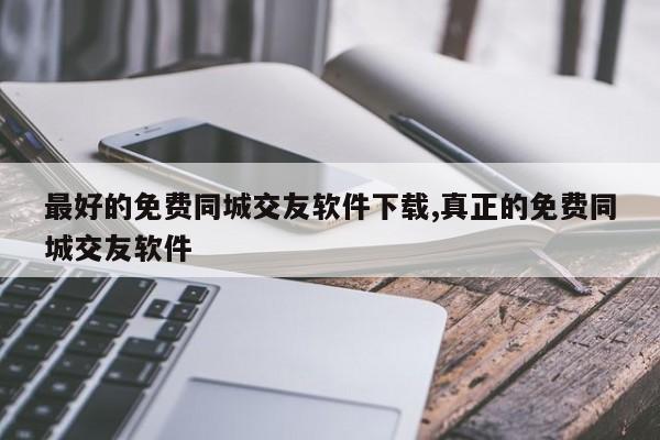 最好的免费同城交友软件下载,真正的免费同城交友软件