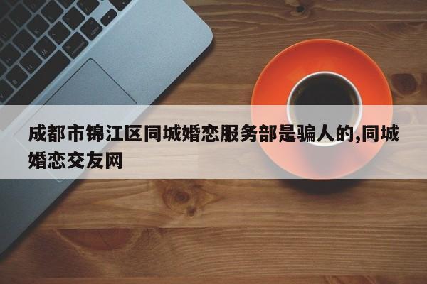 成都市锦江区同城婚恋服务部是骗人的,同城婚恋交友网