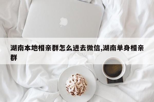 湖南本地相亲群怎么进去微信,湖南单身相亲群