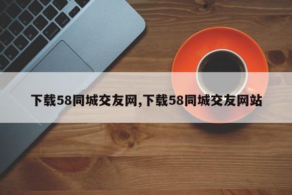 下载58同城交友网,下载58同城交友网站
